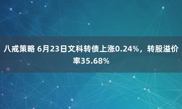 八戒策略 6月23日文科转债上涨0.24%，转股溢价率35.68%