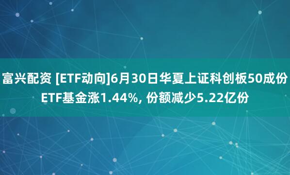 富兴配资 [ETF动向]6月30日华夏上证科创板50成份ETF基金涨1.44%, 份额减少5.22亿份