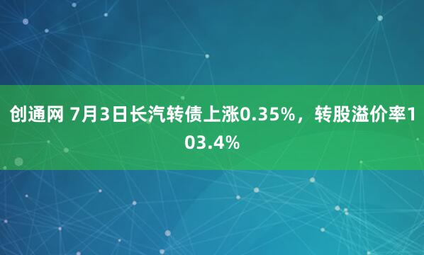创通网 7月3日长汽转债上涨0.35%，转股溢价率103.4%