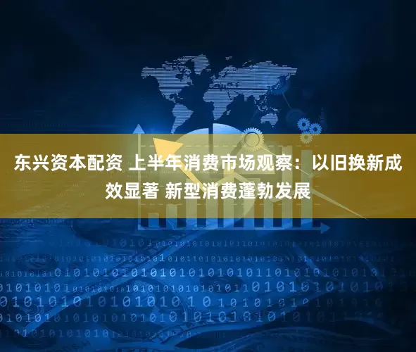 东兴资本配资 上半年消费市场观察：以旧换新成效显著 新型消费蓬勃发展