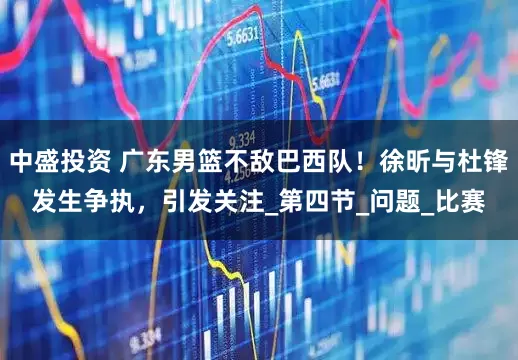 中盛投资 广东男篮不敌巴西队！徐昕与杜锋发生争执，引发关注_第四节_问题_比赛