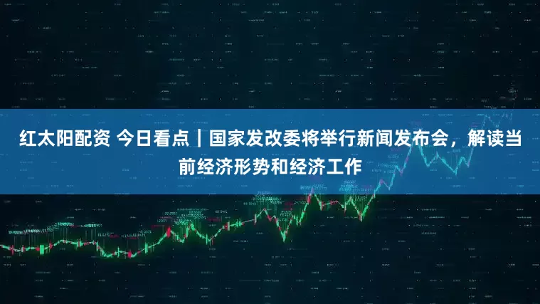 红太阳配资 今日看点｜国家发改委将举行新闻发布会，解读当前经济形势和经济工作