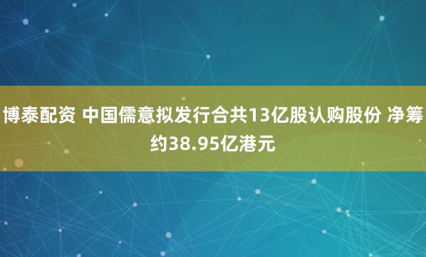 博泰配资 中国儒意拟发行合共13亿股认购股份 净筹约38.95亿港元
