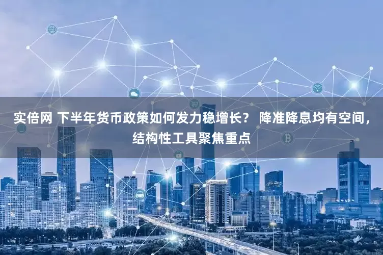 实倍网 下半年货币政策如何发力稳增长？ 降准降息均有空间，结构性工具聚焦重点
