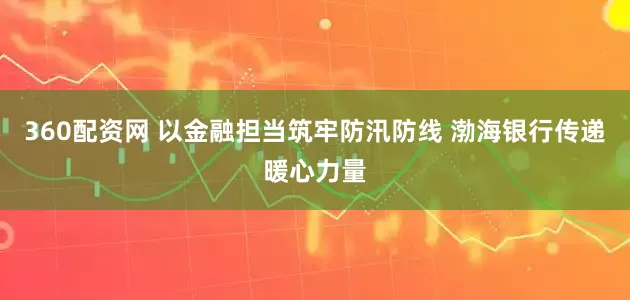 360配资网 以金融担当筑牢防汛防线 渤海银行传递暖心力量