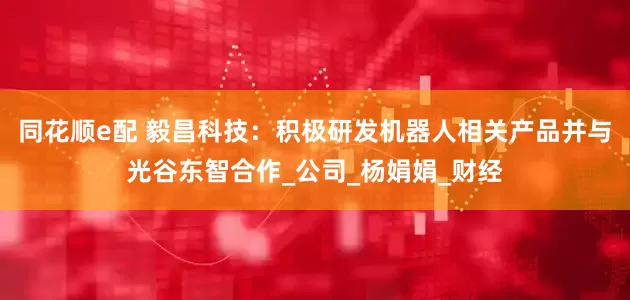 同花顺e配 毅昌科技：积极研发机器人相关产品并与光谷东智合作_公司_杨娟娟_财经