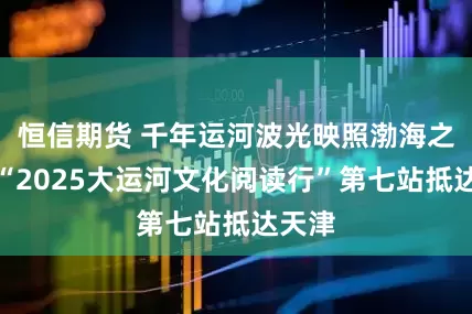 恒信期货 千年运河波光映照渤海之滨，“2025大运河文化阅读行”第七站抵达天津