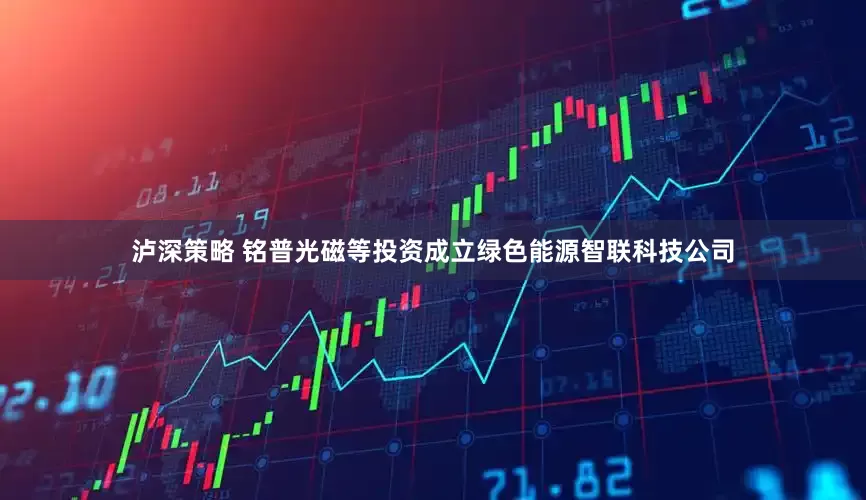 泸深策略 铭普光磁等投资成立绿色能源智联科技公司